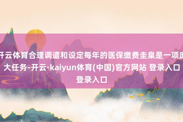 开云体育合理调遣和设定每年的医保缴费圭臬是一项庞大任务-开云·kaiyun体育(中国)官方网站 登录入口