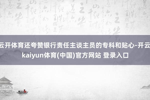 云开体育还夸赞银行责任主谈主员的专科和贴心-开云·kaiyun体育(中国)官方网站 登录入口