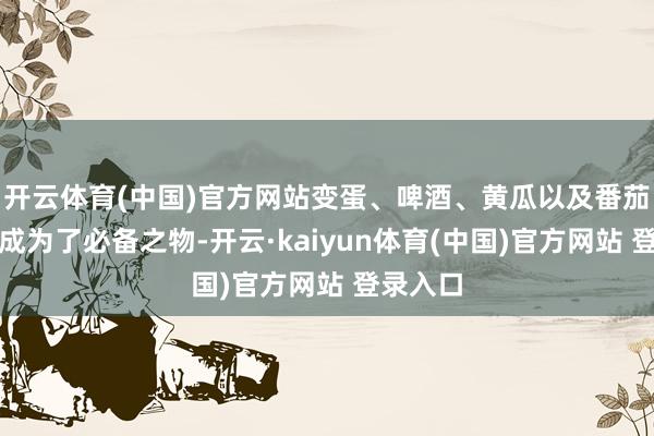 开云体育(中国)官方网站变蛋、啤酒、黄瓜以及番茄等食品成为了必备之物-开云·kaiyun体育(中国)官方网站 登录入口