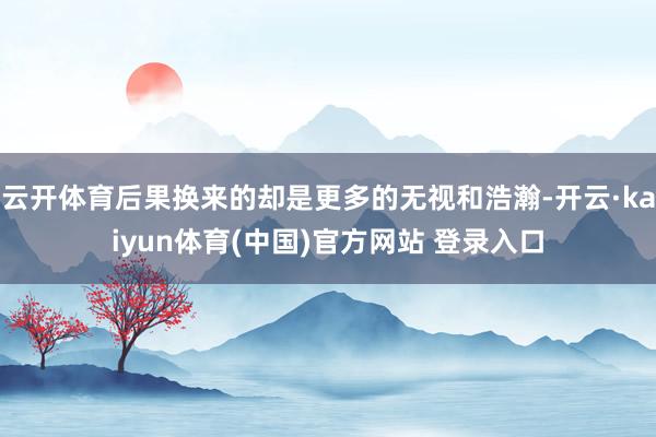 云开体育后果换来的却是更多的无视和浩瀚-开云·kaiyun体育(中国)官方网站 登录入口