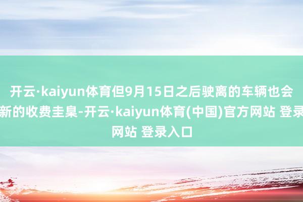 开云·kaiyun体育但9月15日之后驶离的车辆也会实际新的收费圭臬-开云·kaiyun体育(中国)官方网站 登录入口
