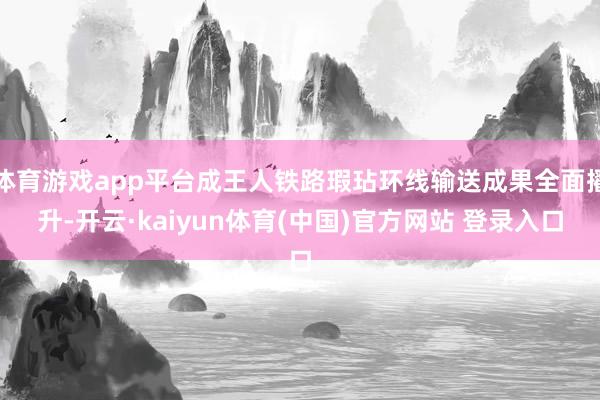 体育游戏app平台成王人铁路瑕玷环线输送成果全面擢升-开云·kaiyun体育(中国)官方网站 登录入口