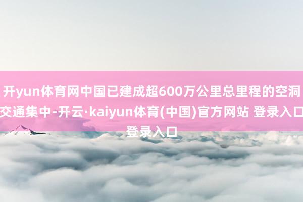 开yun体育网中国已建成超600万公里总里程的空洞交通集中-开云·kaiyun体育(中国)官方网站 登录入口