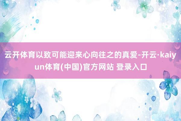 云开体育以致可能迎来心向往之的真爱-开云·kaiyun体育(中国)官方网站 登录入口