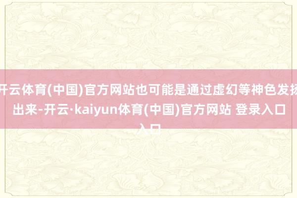 开云体育(中国)官方网站也可能是通过虚幻等神色发扬出来-开云·kaiyun体育(中国)官方网站 登录入口