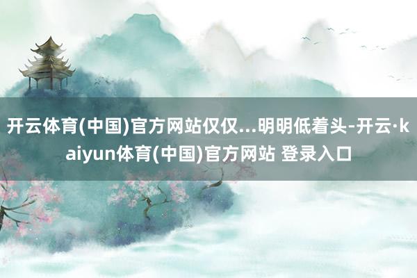 开云体育(中国)官方网站仅仅...明明低着头-开云·kaiyun体育(中国)官方网站 登录入口