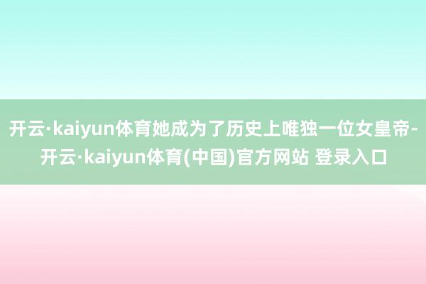 开云·kaiyun体育她成为了历史上唯独一位女皇帝-开云·kaiyun体育(中国)官方网站 登录入口