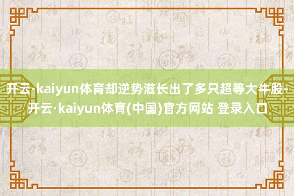 开云·kaiyun体育却逆势滋长出了多只超等大牛股-开云·kaiyun体育(中国)官方网站 登录入口