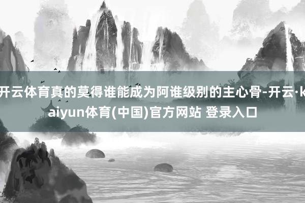 开云体育真的莫得谁能成为阿谁级别的主心骨-开云·kaiyun体育(中国)官方网站 登录入口
