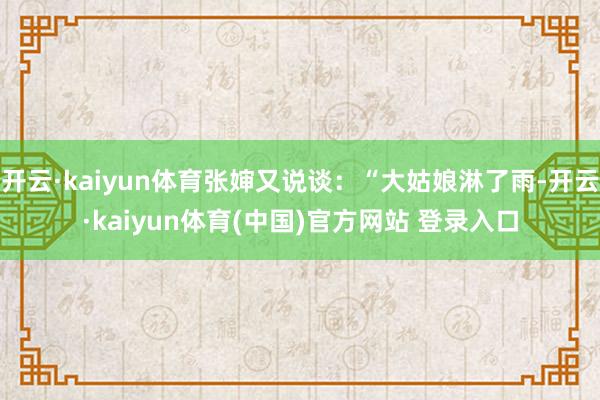 开云·kaiyun体育张婶又说谈：“大姑娘淋了雨-开云·kaiyun体育(中国)官方网站 登录入口