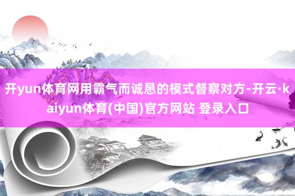 开yun体育网用霸气而诚恳的模式督察对方-开云·kaiyun体育(中国)官方网站 登录入口