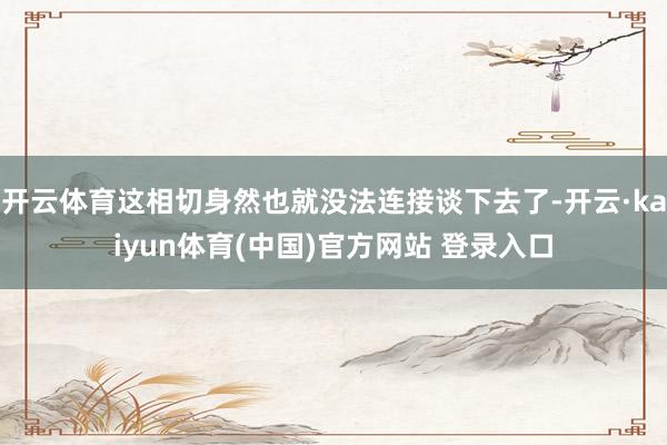 开云体育这相切身然也就没法连接谈下去了-开云·kaiyun体育(中国)官方网站 登录入口
