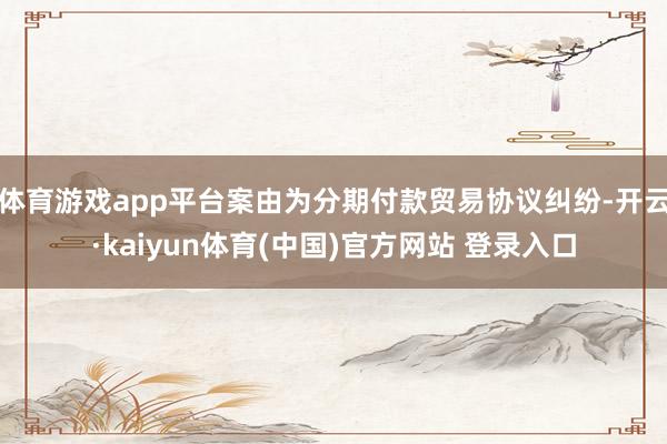 体育游戏app平台案由为分期付款贸易协议纠纷-开云·kaiyun体育(中国)官方网站 登录入口