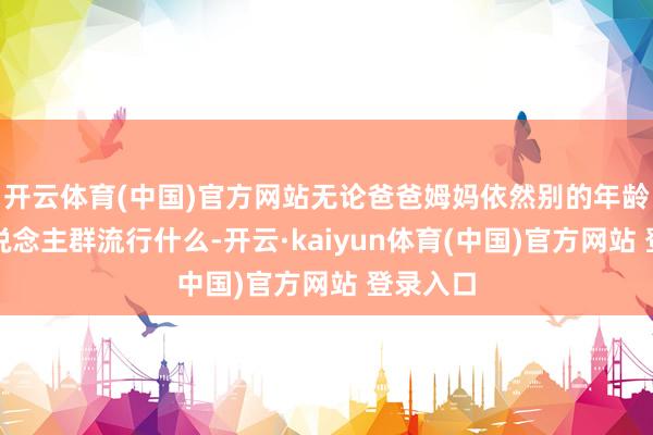 开云体育(中国)官方网站无论爸爸姆妈依然别的年龄层的东说念主群流行什么-开云·kaiyun体育(中国)官方网站 登录入口