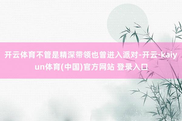开云体育不管是精深带领也曾进入派对-开云·kaiyun体育(中国)官方网站 登录入口