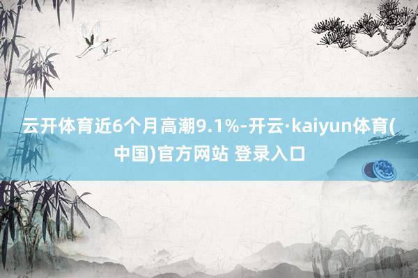 云开体育近6个月高潮9.1%-开云·kaiyun体育(中国)官方网站 登录入口