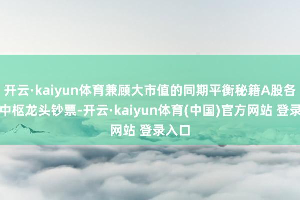 开云·kaiyun体育兼顾大市值的同期平衡秘籍A股各行业中枢龙头钞票-开云·kaiyun体育(中国)官方网站 登录入口