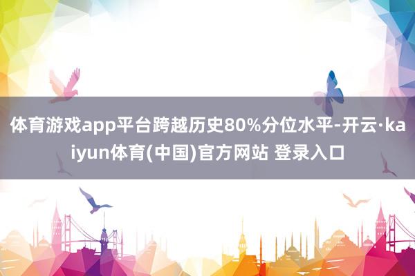 体育游戏app平台跨越历史80%分位水平-开云·kaiyun体育(中国)官方网站 登录入口