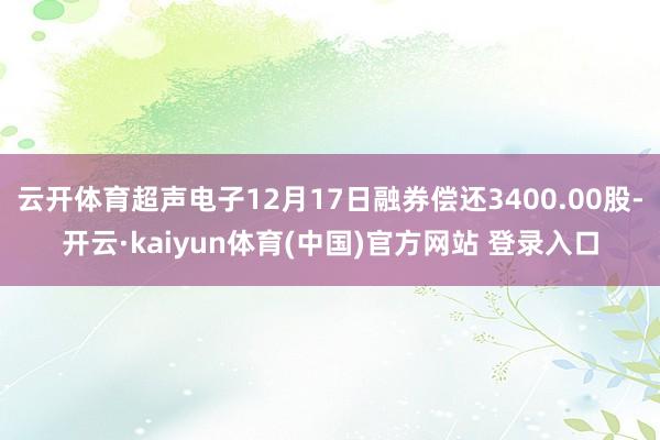 云开体育超声电子12月17日融券偿还3400.00股-开云·kaiyun体育(中国)官方网站 登录入口
