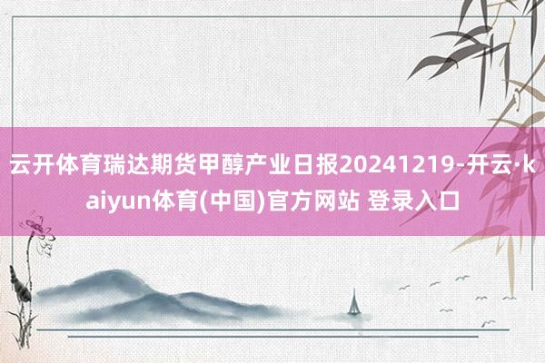 云开体育瑞达期货甲醇产业日报20241219-开云·kaiyun体育(中国)官方网站 登录入口