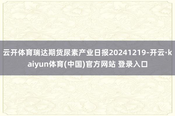 云开体育瑞达期货尿素产业日报20241219-开云·kaiyun体育(中国)官方网站 登录入口