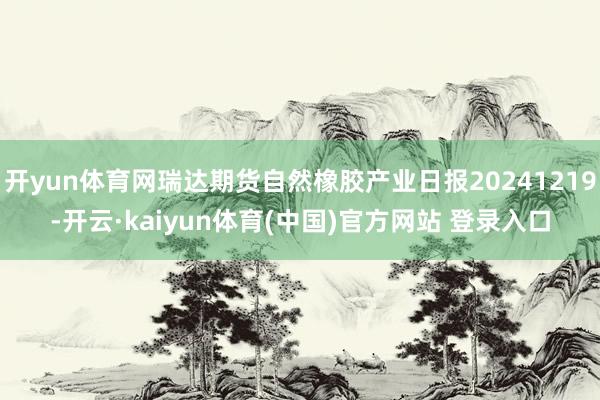 开yun体育网瑞达期货自然橡胶产业日报20241219-开云·kaiyun体育(中国)官方网站 登录入口