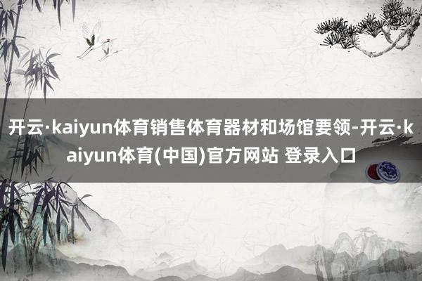 开云·kaiyun体育销售体育器材和场馆要领-开云·kaiyun体育(中国)官方网站 登录入口
