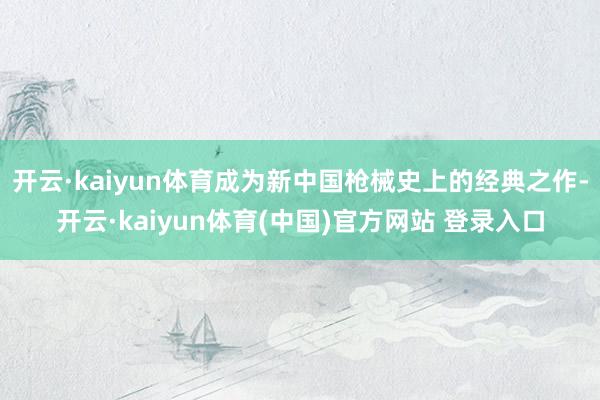 开云·kaiyun体育成为新中国枪械史上的经典之作-开云·kaiyun体育(中国)官方网站 登录入口