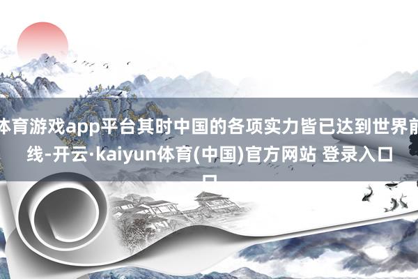 体育游戏app平台其时中国的各项实力皆已达到世界前线-开云·kaiyun体育(中国)官方网站 登录入口