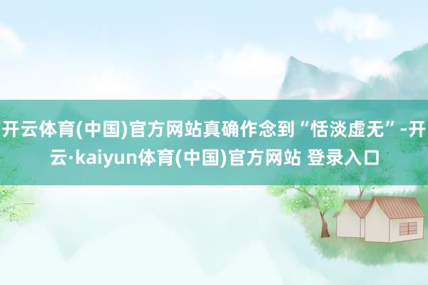 开云体育(中国)官方网站真确作念到“恬淡虚无”-开云·kaiyun体育(中国)官方网站 登录入口