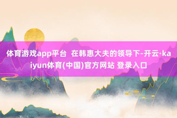 体育游戏app平台  在韩惠大夫的领导下-开云·kaiyun体育(中国)官方网站 登录入口