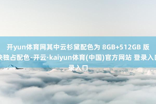 开yun体育网其中云杉黛配色为 8GB+512GB 版块独占配色-开云·kaiyun体育(中国)官方网站 登录入口