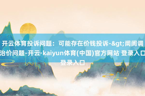 开云体育投诉问题：可能存在价钱投诉->阛阓调治价问题-开云·kaiyun体育(中国)官方网站 登录入口