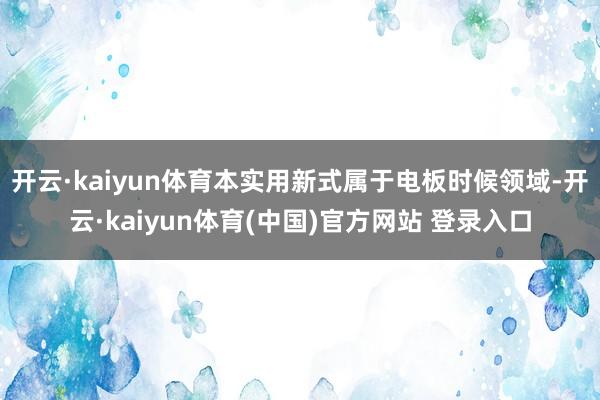 开云·kaiyun体育本实用新式属于电板时候领域-开云·kaiyun体育(中国)官方网站 登录入口