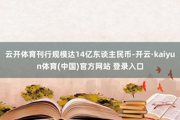云开体育刊行规模达14亿东谈主民币-开云·kaiyun体育(中国)官方网站 登录入口