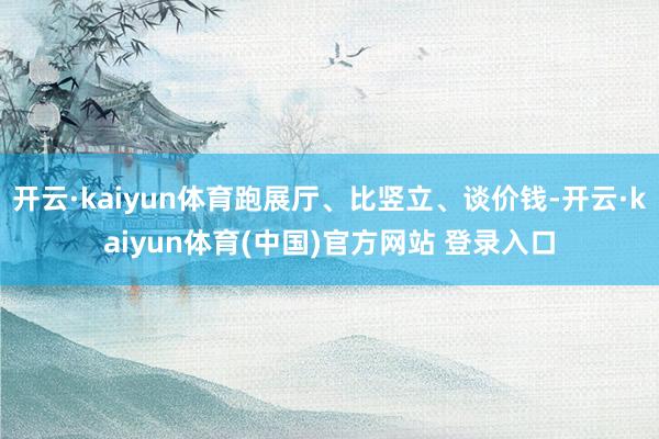 开云·kaiyun体育跑展厅、比竖立、谈价钱-开云·kaiyun体育(中国)官方网站 登录入口