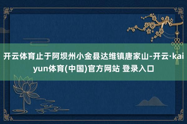 开云体育止于阿坝州小金县达维镇唐家山-开云·kaiyun体育(中国)官方网站 登录入口