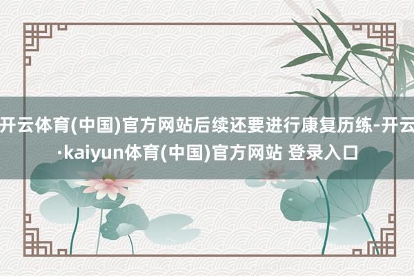 开云体育(中国)官方网站后续还要进行康复历练-开云·kaiyun体育(中国)官方网站 登录入口
