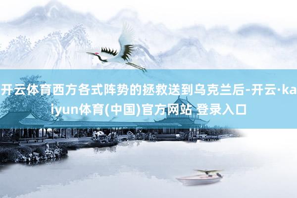 开云体育西方各式阵势的拯救送到乌克兰后-开云·kaiyun体育(中国)官方网站 登录入口
