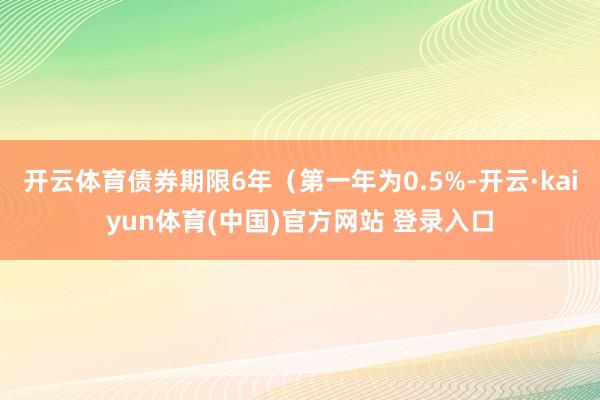开云体育债券期限6年（第一年为0.5%-开云·kaiyun体育(中国)官方网站 登录入口