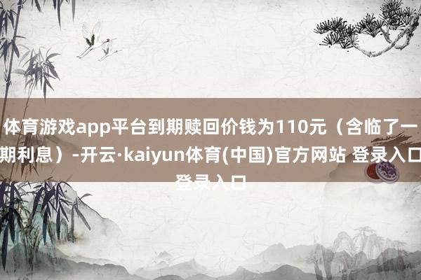 体育游戏app平台到期赎回价钱为110元（含临了一期利息）-开云·kaiyun体育(中国)官方网站 登录入口