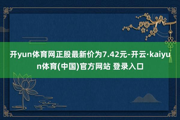 开yun体育网正股最新价为7.42元-开云·kaiyun体育(中国)官方网站 登录入口