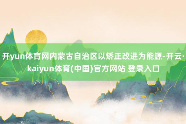开yun体育网内蒙古自治区以矫正改进为能源-开云·kaiyun体育(中国)官方网站 登录入口