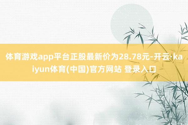 体育游戏app平台正股最新价为28.78元-开云·kaiyun体育(中国)官方网站 登录入口