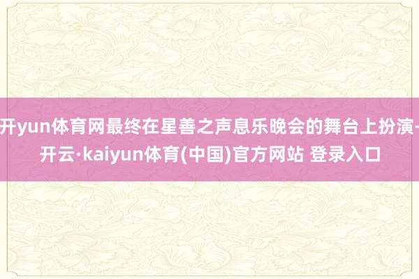 开yun体育网最终在星善之声息乐晚会的舞台上扮演-开云·kaiyun体育(中国)官方网站 登录入口