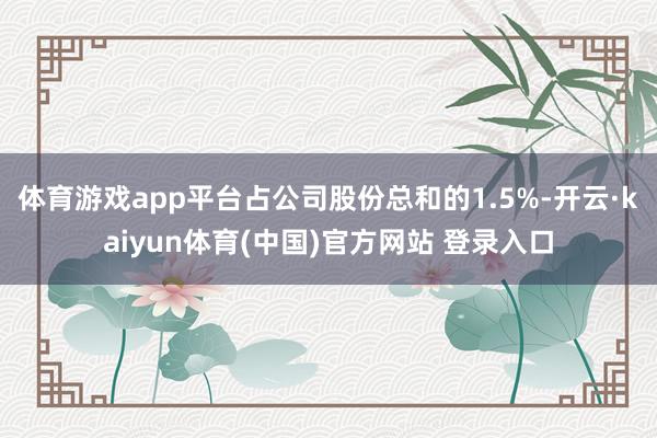 体育游戏app平台占公司股份总和的1.5%-开云·kaiyun体育(中国)官方网站 登录入口