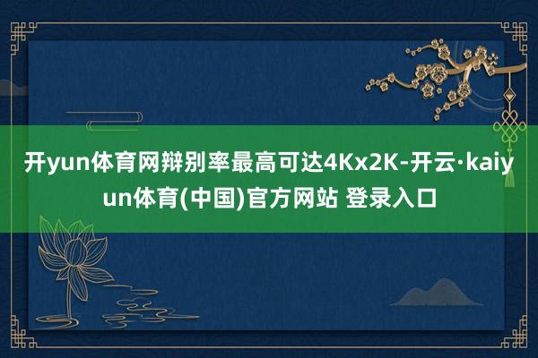开yun体育网辩别率最高可达4Kx2K-开云·kaiyun体育(中国)官方网站 登录入口