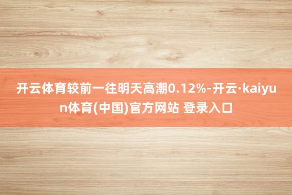 开云体育较前一往明天高潮0.12%-开云·kaiyun体育(中国)官方网站 登录入口