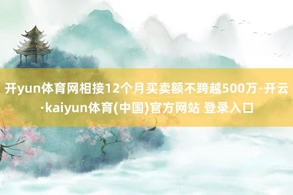 开yun体育网相接12个月买卖额不跨越500万-开云·kaiyun体育(中国)官方网站 登录入口