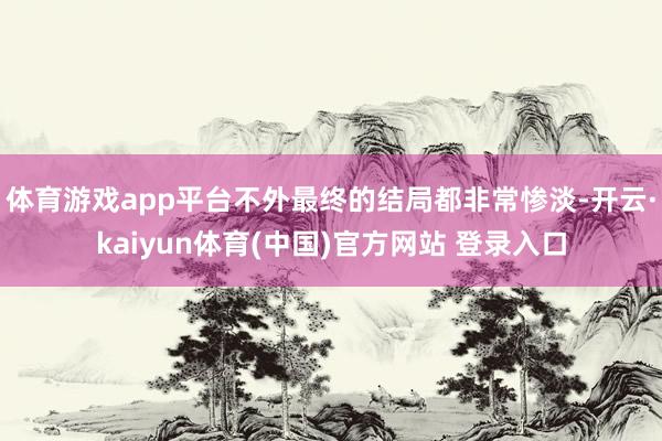 体育游戏app平台不外最终的结局都非常惨淡-开云·kaiyun体育(中国)官方网站 登录入口